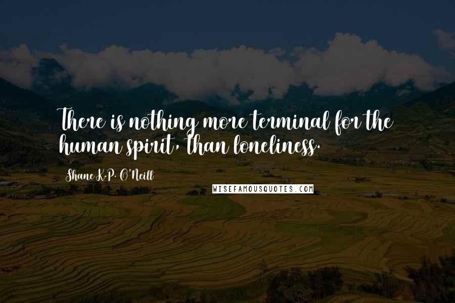Shane K.P. O'Neill Quotes: There is nothing more terminal for the human spirit, than loneliness.