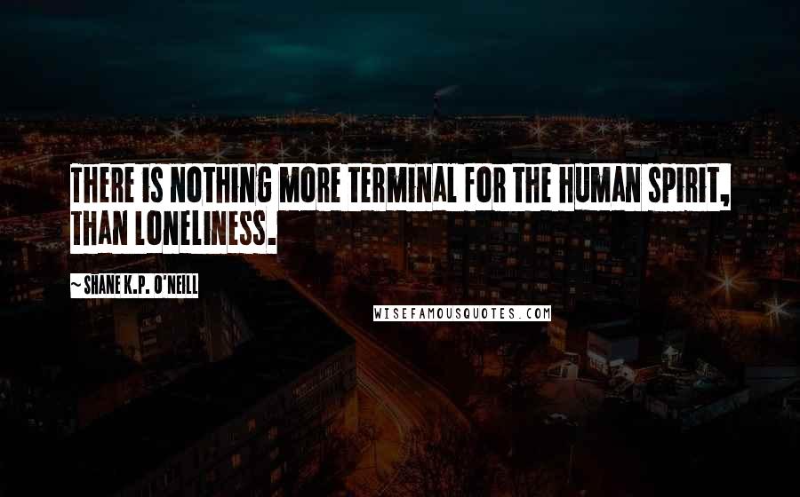 Shane K.P. O'Neill Quotes: There is nothing more terminal for the human spirit, than loneliness.