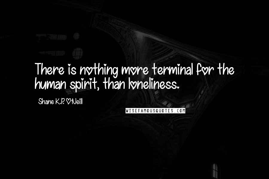 Shane K.P. O'Neill Quotes: There is nothing more terminal for the human spirit, than loneliness.