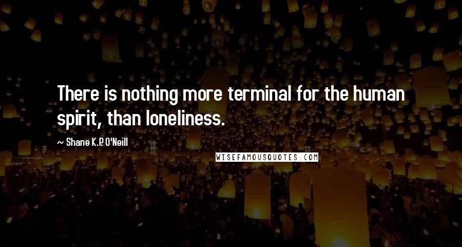 Shane K.P. O'Neill Quotes: There is nothing more terminal for the human spirit, than loneliness.