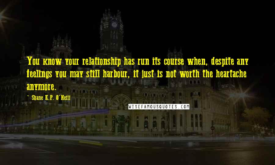 Shane K.P. O'Neill Quotes: You know your relationship has run its course when, despite any feelings you may still harbour, it just is not worth the heartache anymore.