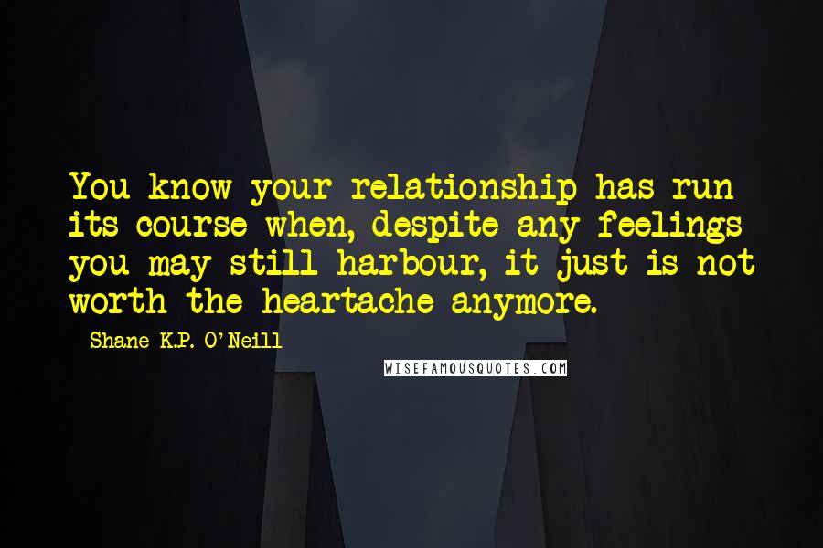 Shane K.P. O'Neill Quotes: You know your relationship has run its course when, despite any feelings you may still harbour, it just is not worth the heartache anymore.