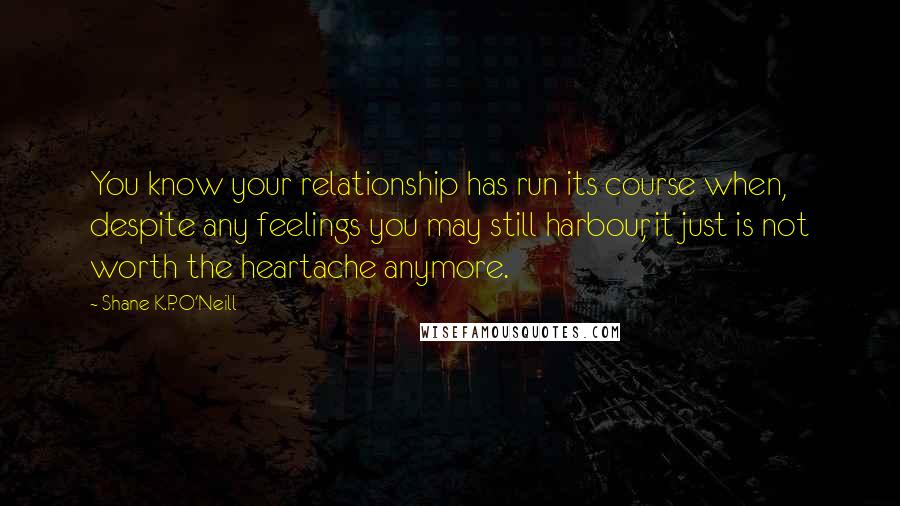 Shane K.P. O'Neill Quotes: You know your relationship has run its course when, despite any feelings you may still harbour, it just is not worth the heartache anymore.