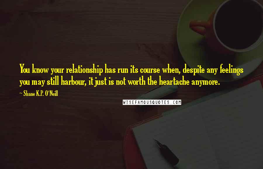 Shane K.P. O'Neill Quotes: You know your relationship has run its course when, despite any feelings you may still harbour, it just is not worth the heartache anymore.