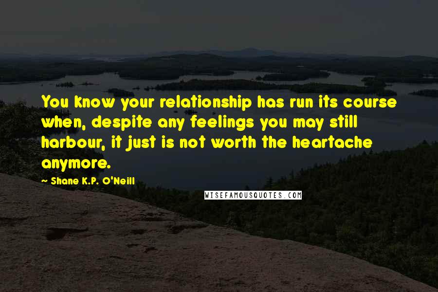 Shane K.P. O'Neill Quotes: You know your relationship has run its course when, despite any feelings you may still harbour, it just is not worth the heartache anymore.