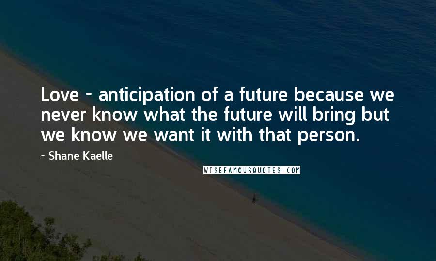 Shane Kaelle Quotes: Love - anticipation of a future because we never know what the future will bring but we know we want it with that person.