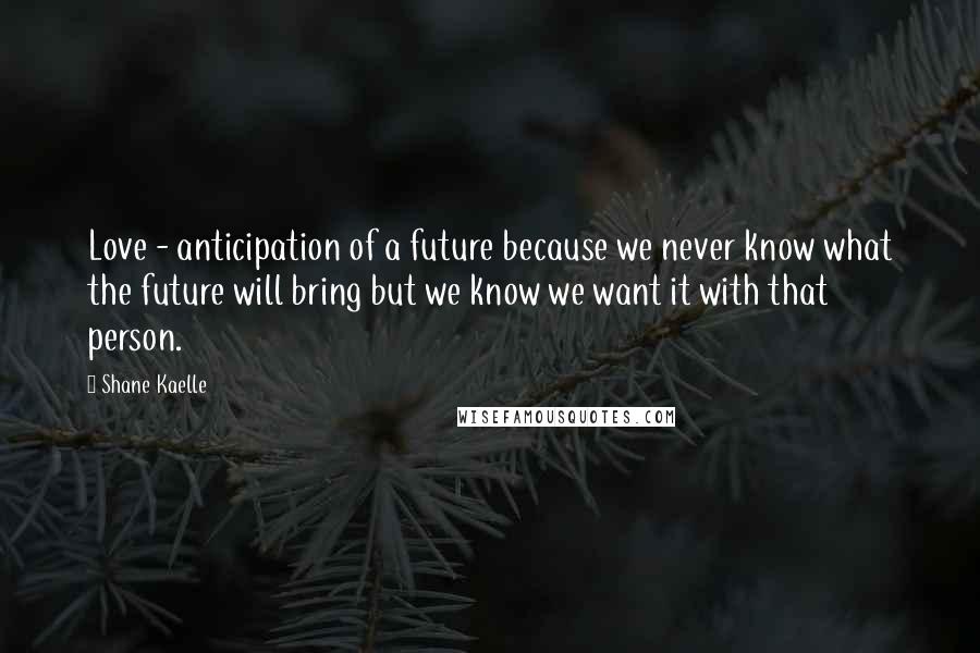 Shane Kaelle Quotes: Love - anticipation of a future because we never know what the future will bring but we know we want it with that person.