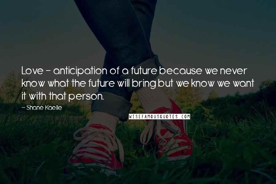 Shane Kaelle Quotes: Love - anticipation of a future because we never know what the future will bring but we know we want it with that person.