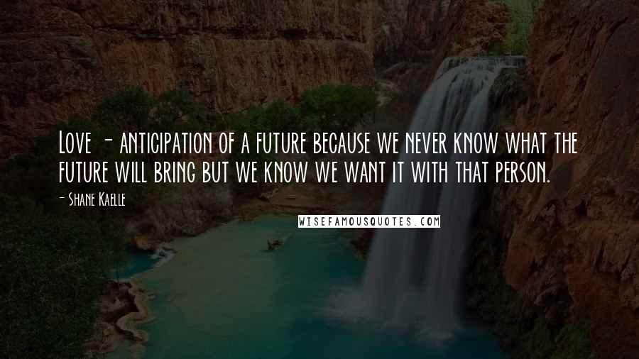 Shane Kaelle Quotes: Love - anticipation of a future because we never know what the future will bring but we know we want it with that person.