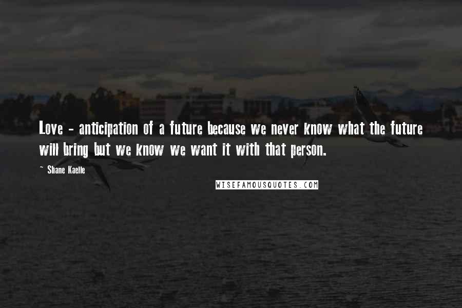 Shane Kaelle Quotes: Love - anticipation of a future because we never know what the future will bring but we know we want it with that person.