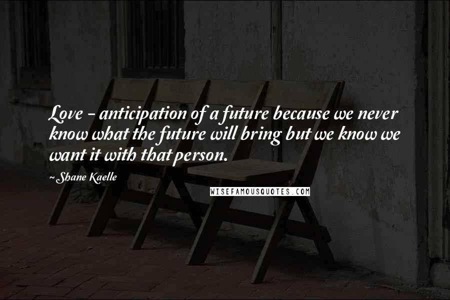 Shane Kaelle Quotes: Love - anticipation of a future because we never know what the future will bring but we know we want it with that person.