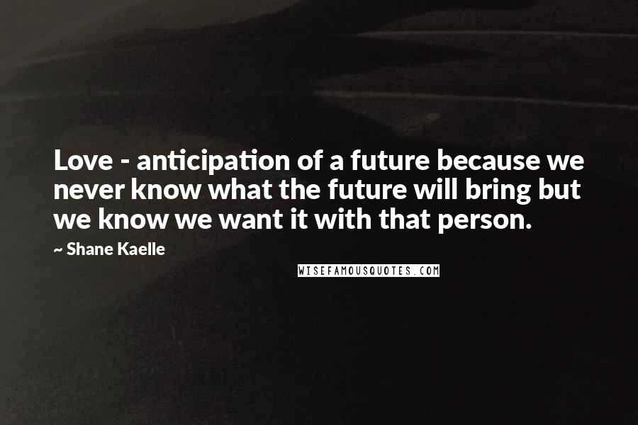 Shane Kaelle Quotes: Love - anticipation of a future because we never know what the future will bring but we know we want it with that person.