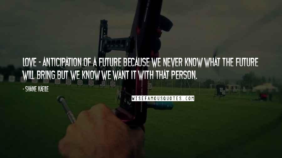 Shane Kaelle Quotes: Love - anticipation of a future because we never know what the future will bring but we know we want it with that person.