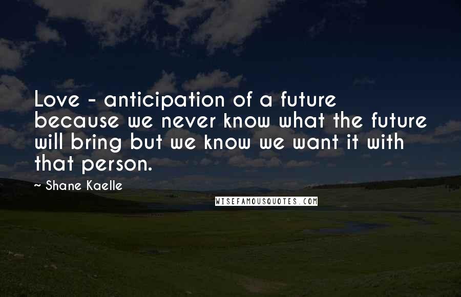 Shane Kaelle Quotes: Love - anticipation of a future because we never know what the future will bring but we know we want it with that person.