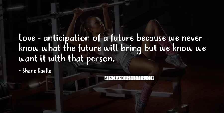 Shane Kaelle Quotes: Love - anticipation of a future because we never know what the future will bring but we know we want it with that person.