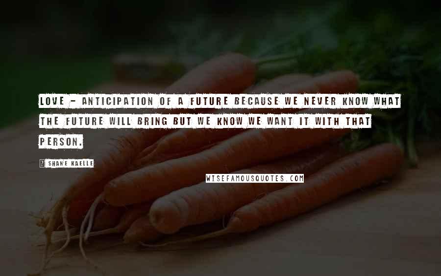 Shane Kaelle Quotes: Love - anticipation of a future because we never know what the future will bring but we know we want it with that person.