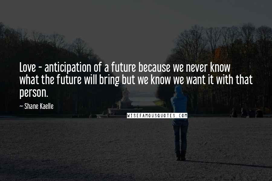 Shane Kaelle Quotes: Love - anticipation of a future because we never know what the future will bring but we know we want it with that person.