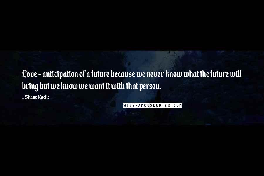 Shane Kaelle Quotes: Love - anticipation of a future because we never know what the future will bring but we know we want it with that person.