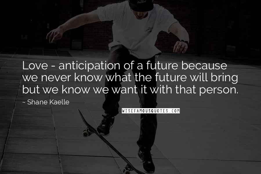 Shane Kaelle Quotes: Love - anticipation of a future because we never know what the future will bring but we know we want it with that person.