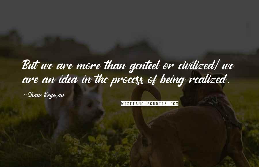 Shane Koyczan Quotes: But we are more than genteel or civilized/ we are an idea in the process of being realized.