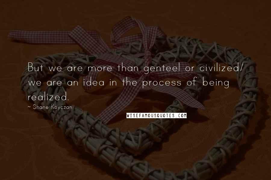 Shane Koyczan Quotes: But we are more than genteel or civilized/ we are an idea in the process of being realized.