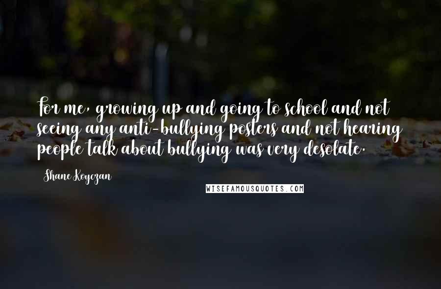 Shane Koyczan Quotes: For me, growing up and going to school and not seeing any anti-bullying posters and not hearing people talk about bullying was very desolate.