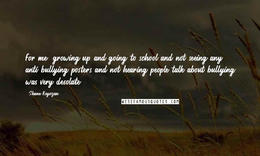 Shane Koyczan Quotes: For me, growing up and going to school and not seeing any anti-bullying posters and not hearing people talk about bullying was very desolate.