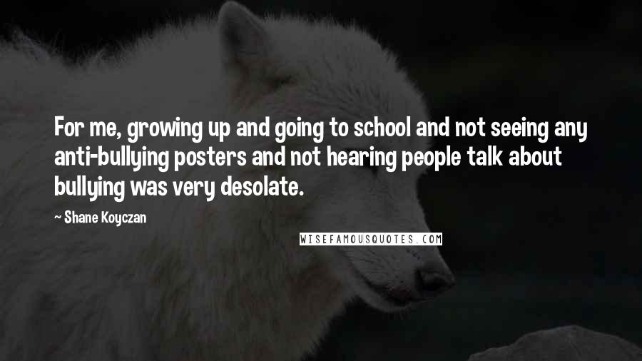 Shane Koyczan Quotes: For me, growing up and going to school and not seeing any anti-bullying posters and not hearing people talk about bullying was very desolate.