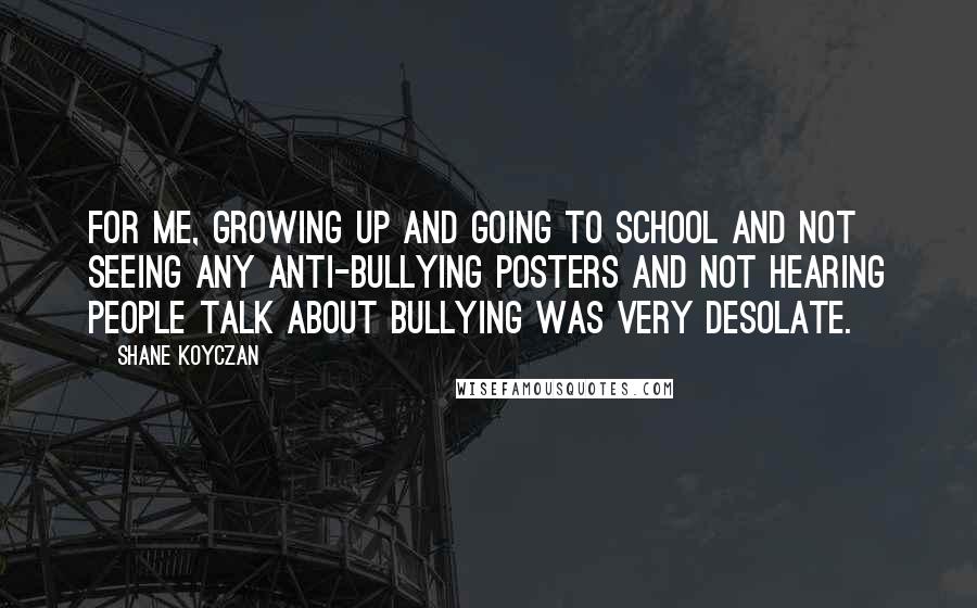 Shane Koyczan Quotes: For me, growing up and going to school and not seeing any anti-bullying posters and not hearing people talk about bullying was very desolate.