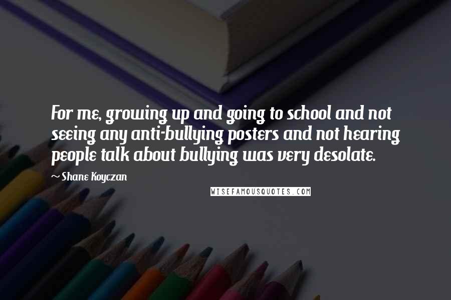 Shane Koyczan Quotes: For me, growing up and going to school and not seeing any anti-bullying posters and not hearing people talk about bullying was very desolate.