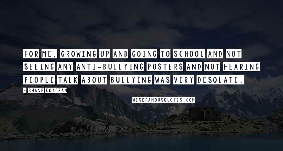 Shane Koyczan Quotes: For me, growing up and going to school and not seeing any anti-bullying posters and not hearing people talk about bullying was very desolate.