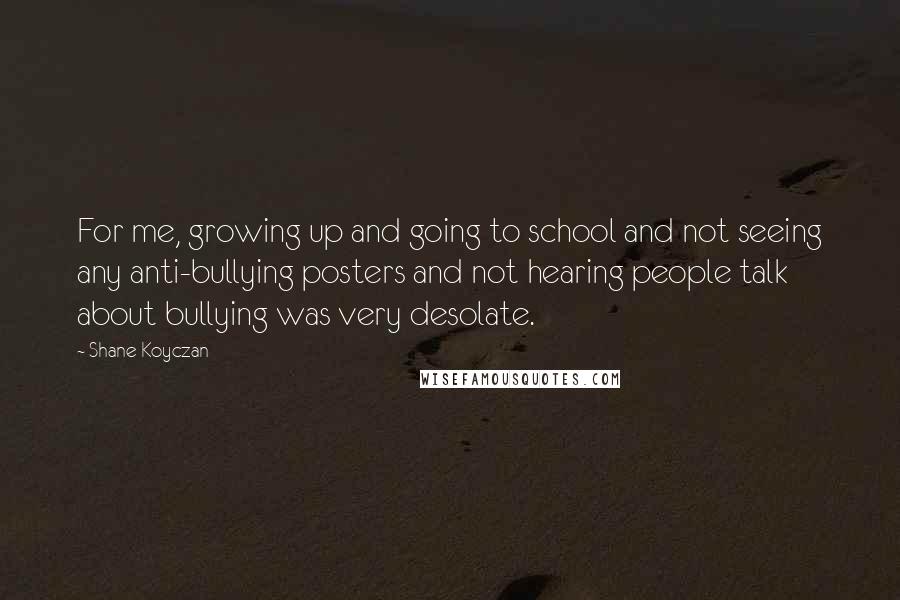 Shane Koyczan Quotes: For me, growing up and going to school and not seeing any anti-bullying posters and not hearing people talk about bullying was very desolate.