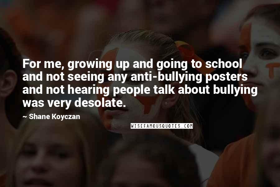 Shane Koyczan Quotes: For me, growing up and going to school and not seeing any anti-bullying posters and not hearing people talk about bullying was very desolate.