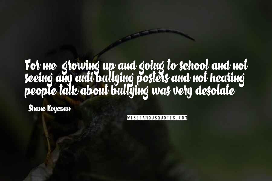 Shane Koyczan Quotes: For me, growing up and going to school and not seeing any anti-bullying posters and not hearing people talk about bullying was very desolate.