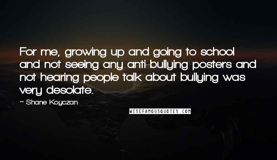 Shane Koyczan Quotes: For me, growing up and going to school and not seeing any anti-bullying posters and not hearing people talk about bullying was very desolate.