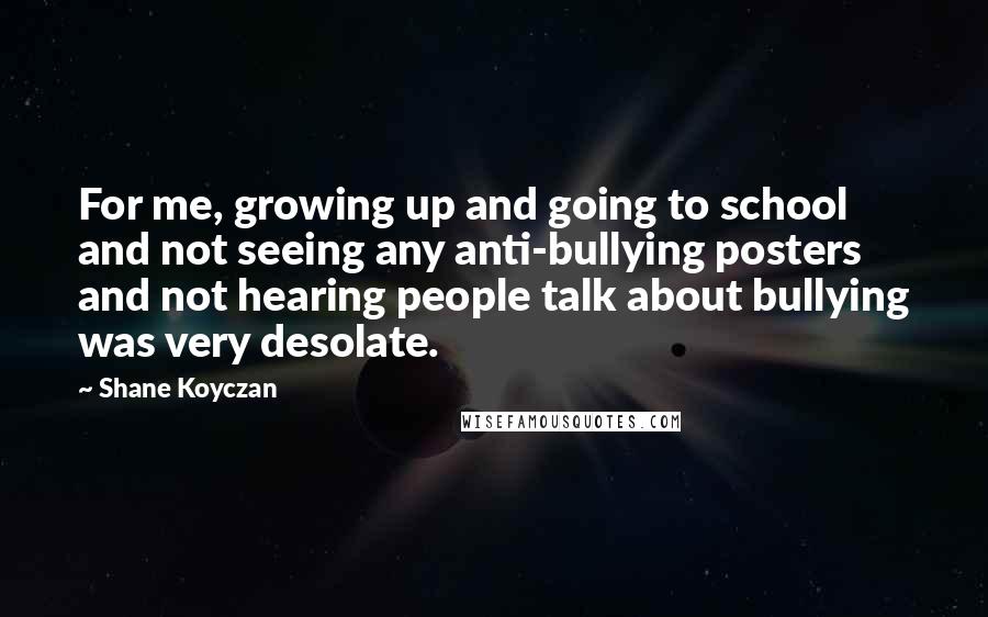 Shane Koyczan Quotes: For me, growing up and going to school and not seeing any anti-bullying posters and not hearing people talk about bullying was very desolate.