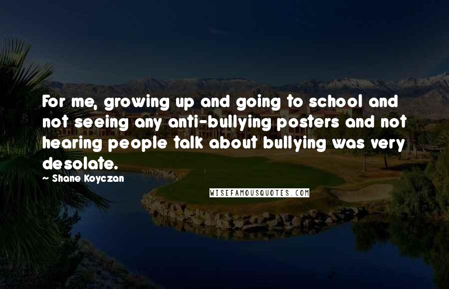 Shane Koyczan Quotes: For me, growing up and going to school and not seeing any anti-bullying posters and not hearing people talk about bullying was very desolate.