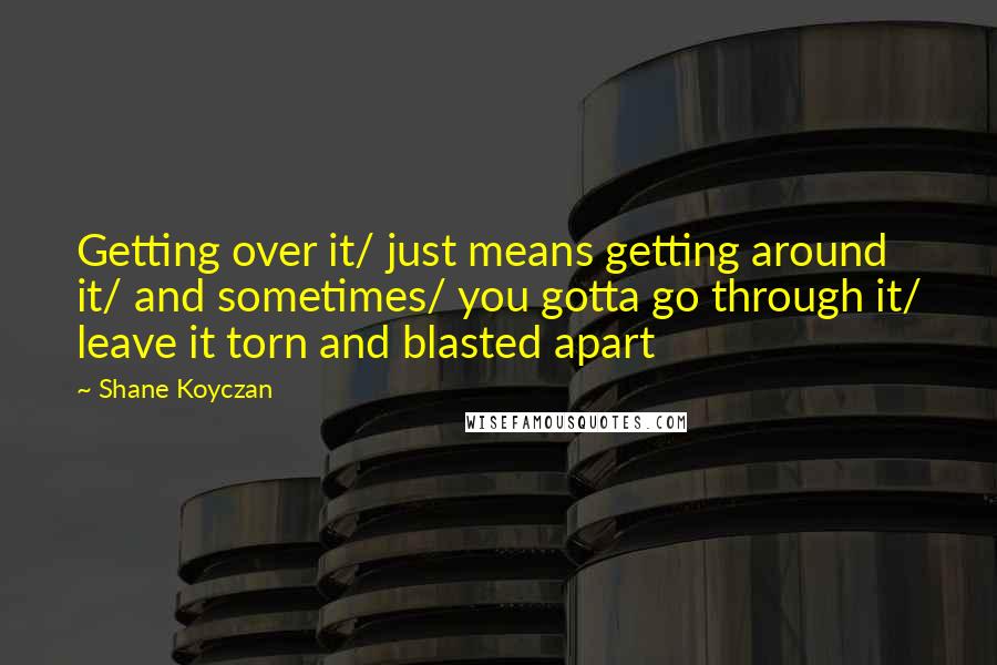 Shane Koyczan Quotes: Getting over it/ just means getting around it/ and sometimes/ you gotta go through it/ leave it torn and blasted apart