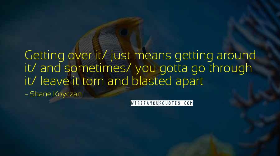 Shane Koyczan Quotes: Getting over it/ just means getting around it/ and sometimes/ you gotta go through it/ leave it torn and blasted apart