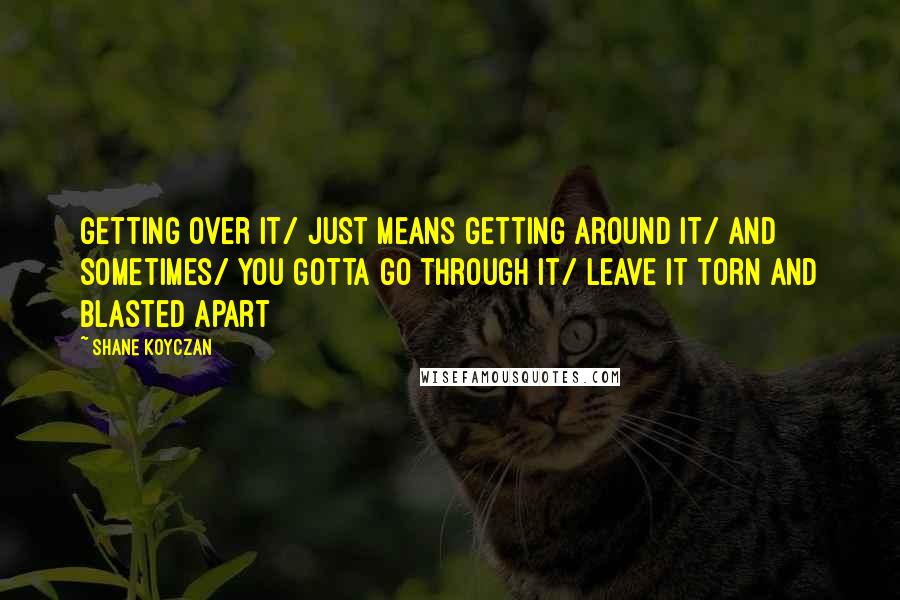 Shane Koyczan Quotes: Getting over it/ just means getting around it/ and sometimes/ you gotta go through it/ leave it torn and blasted apart