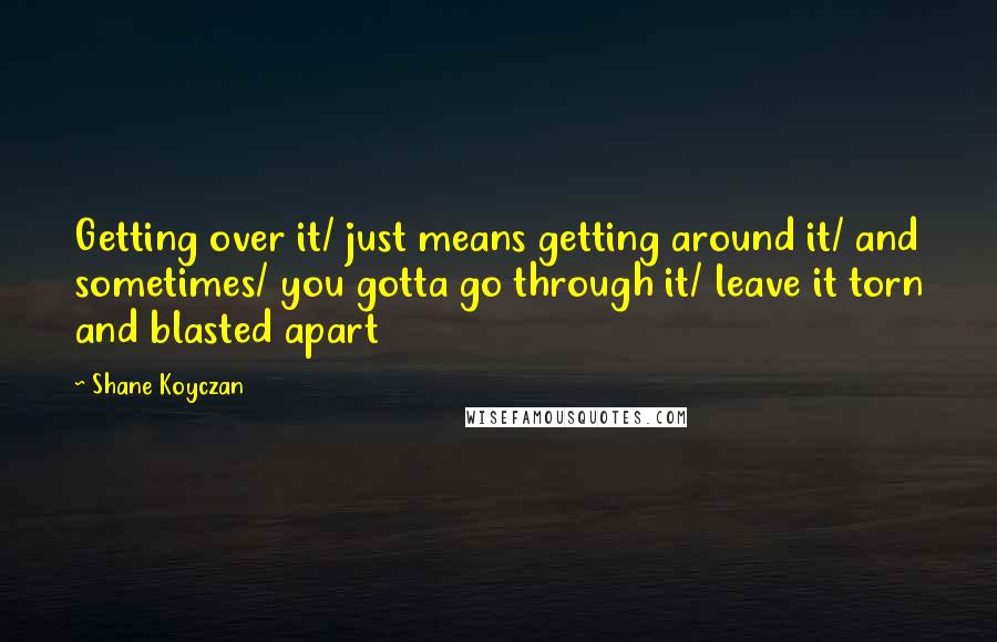 Shane Koyczan Quotes: Getting over it/ just means getting around it/ and sometimes/ you gotta go through it/ leave it torn and blasted apart