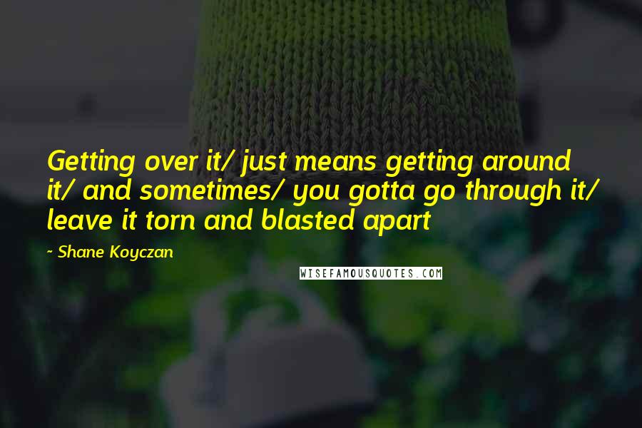 Shane Koyczan Quotes: Getting over it/ just means getting around it/ and sometimes/ you gotta go through it/ leave it torn and blasted apart