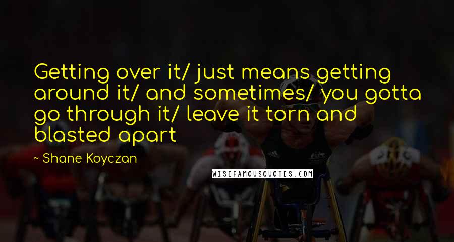 Shane Koyczan Quotes: Getting over it/ just means getting around it/ and sometimes/ you gotta go through it/ leave it torn and blasted apart