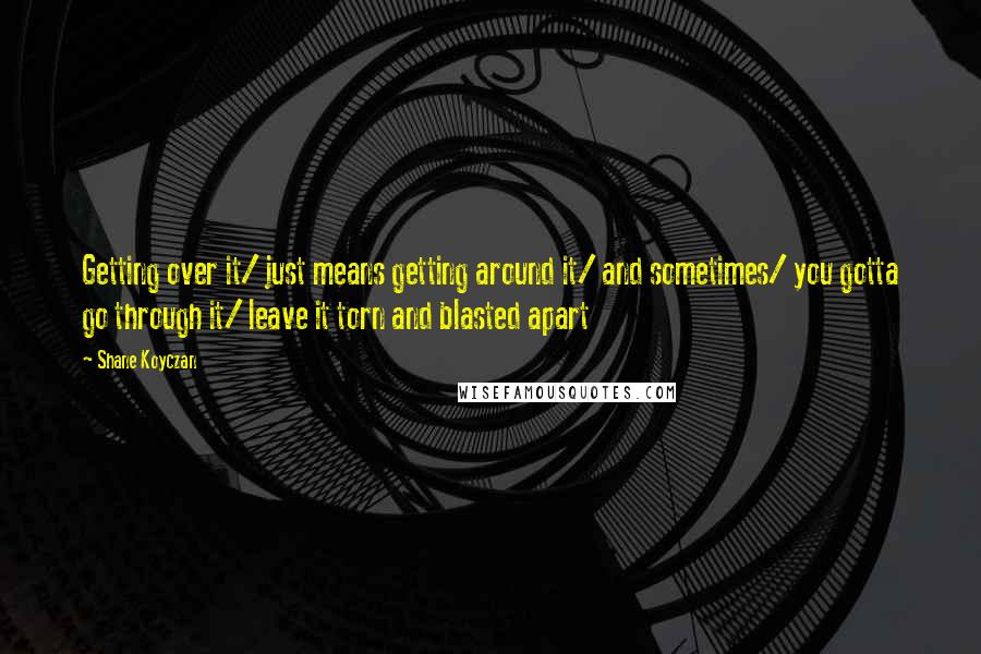 Shane Koyczan Quotes: Getting over it/ just means getting around it/ and sometimes/ you gotta go through it/ leave it torn and blasted apart