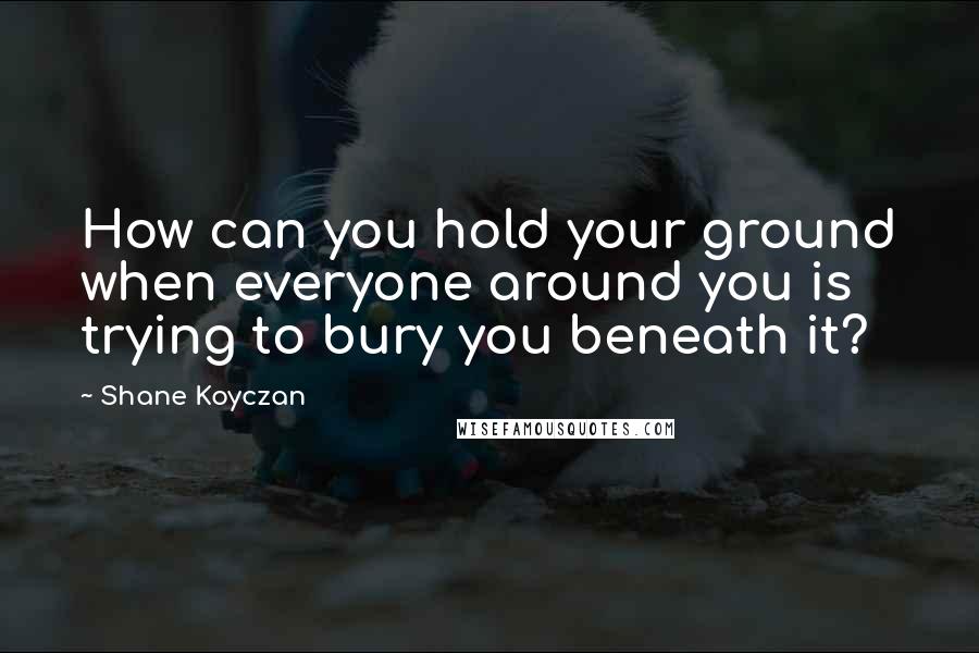 Shane Koyczan Quotes: How can you hold your ground when everyone around you is trying to bury you beneath it?