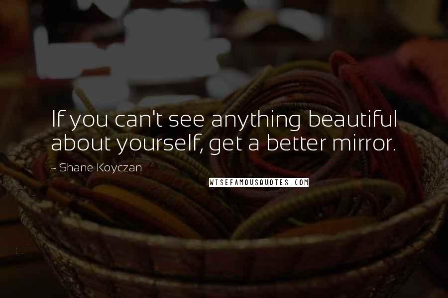 Shane Koyczan Quotes: If you can't see anything beautiful about yourself, get a better mirror.