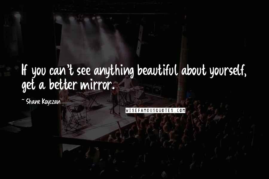 Shane Koyczan Quotes: If you can't see anything beautiful about yourself, get a better mirror.