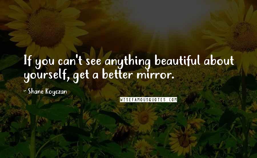 Shane Koyczan Quotes: If you can't see anything beautiful about yourself, get a better mirror.