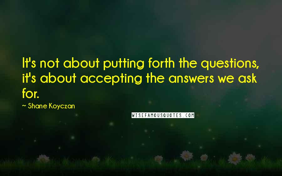 Shane Koyczan Quotes: It's not about putting forth the questions, it's about accepting the answers we ask for.