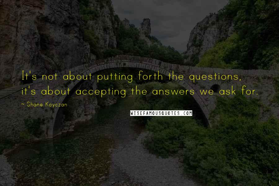 Shane Koyczan Quotes: It's not about putting forth the questions, it's about accepting the answers we ask for.